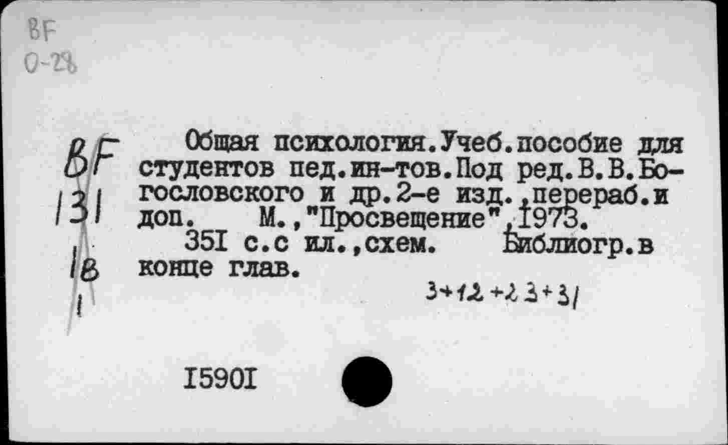 ﻿ВР о-п
пг- Общая психология.Учеб.пособие для О Г студентов пед. ин-тов. Под ред.В.В.Бо-121 гословского и др.2-е изд. .перераб.и доп. М.,"Просвещение",1973.
,	351 с.с ил. »схем. Библиогр.в
/б конце глав.
15901